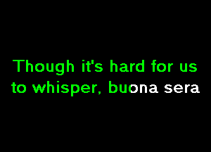 Though it's hard for us

to whisper. buona sera