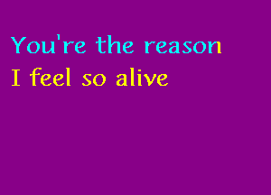 You're the reason
I feel so alive