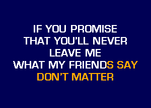 IF YOU PROMISE
THAT YOU'LL NEVER
LEAVE ME
WHAT MY FRIENDS SAY
DON'T MATTER