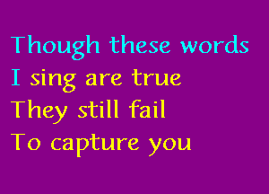 Though these words
I sing are true

They still fail
To capture you