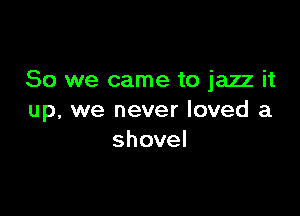 So we came to jazz it

up, we never loved a
shovel