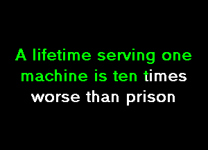 A lifetime serving one

machine is ten times
worse than prison