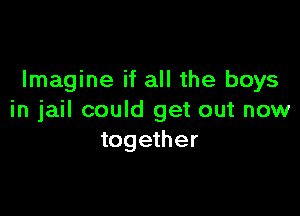 Imagine if all the boys

in jail could get out now
together
