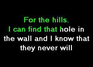 For the hills.
I can find that hole in

the wall and I know that
they never will
