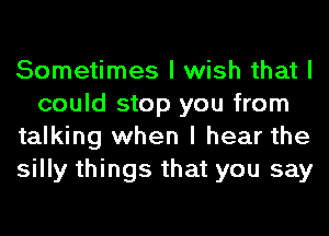 Sometimes I wish that I
could stop you from
talking when I hear the
silly things that you say