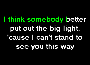 I think somebody better
put out the big light,
'cause I can't stand to
see you this way