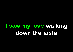 I saw my love walking
down the aisle