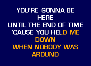 YOU'RE GONNA BE
HERE
UNTIL THE END OF TIME
'CAUSE YOU HELD ME
DOWN
WHEN NOBODY WAS
AROUND