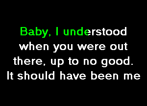 Baby, I understood
when you were out
there, up to no good.
It should have been me