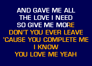 AND GAVE ME ALL
THE LOVE I NEED
SO GIVE ME MORE
DON'T YOU EVER LEAVE
'CAUSE YOU COMPLETE ME
I KNOW
YOU LOVE ME YEAH