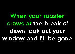 When your rooster
crows at the break 0'

dawn look out your
window and I'll be gone