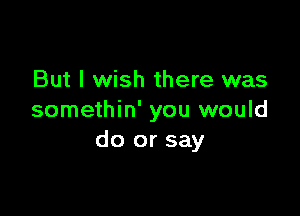 But I wish there was

somethin' you would
do or say