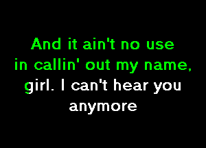 And it ain't no use
in callin' out my name,

girl. I can't hear you
anymore