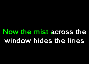 Now the mist across the
window hides the lines