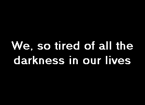 We, so tired of all the

darkness in our lives