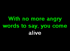 With no more angry

words to say, you come
alive