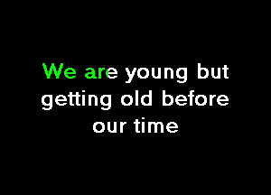 We are young but

getting old before
our time