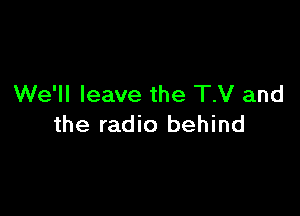 We'll leave the T.V and

the radio behind