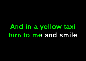 And in a yellow taxi

turn to me and smile