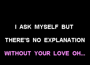 I ASK MYSELF BUT

THERE'S N0 EXPLANATION

WITHOUT YOUR LOVE 0H...
