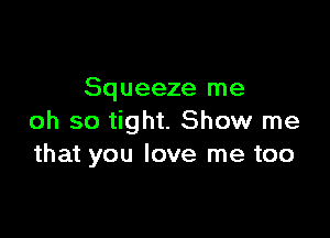 Squeeze me

oh so tight. Show me
that you love me too