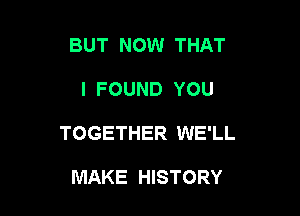 BUT NOW THAT

I FOUND YOU

TOGETHER WE'LL

MAKE HISTORY