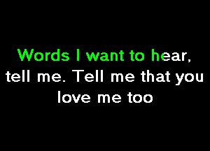 Words I want to hear,

tell me. Tell me that you
love me too