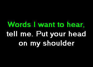 Words I want to hear,

tell me. Put your head
on my shoulder
