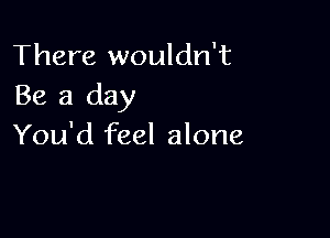 There wouldn't
Be a day

You'd feel alone