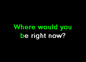 Where would you

be right now?