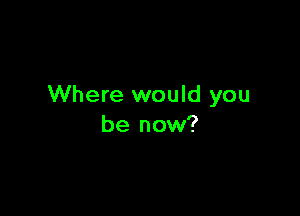 Where would you

be now?