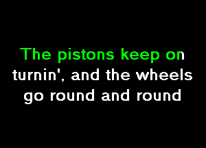 The pistons keep on

turnin'. and the wheels
go round and round