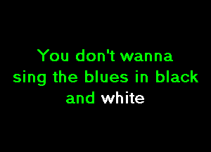 You don't wanna

sing the blues in black
and white