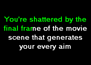 You're shattered by the
final frame of the movie
scene that generates
your every aim