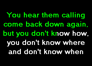 You hear them calling
come back down again,
but you don't know how,

you don't know where

and don't know when