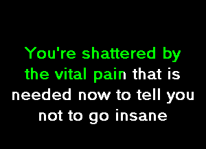You're shattered by
the vital pain that is
needed now to tell you
not to go insane
