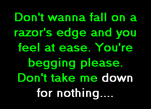 Don't wanna fall on a
razor's edge and you
feel at ease. You're
begging please.
Don't take me down
for nothing...