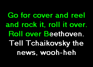 Go for cover and reel
and rock it, roll it over.
Roll over Beethoven.

Tell Tchaikovsky the
news, wooh-heh
