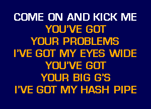 COME ON AND KICK ME
YOU'VE GOT
YOUR PROBLEMS
I'VE GOT MY EYES WIDE
YOU'VE GOT
YOUR BIG G'S
I'VE GOT MY HASH PIPE