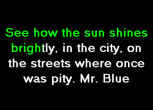 See how the sun shines
brightly, in the city, on
the streets where once

was pity. Mr. Blue