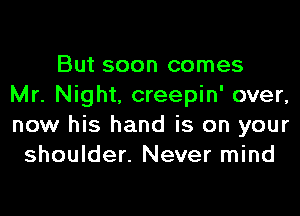 But soon comes
Mr. Night, creepin' over,
now his hand is on your
shoulder. Never mind