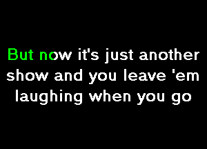 But now it's just another

show and you leave 'em
laughing when you go