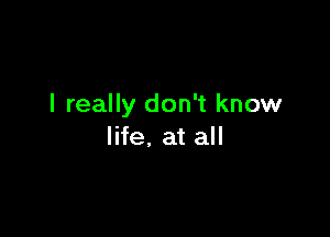 I really don't know

life, at all