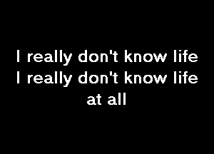 I really don't know life

I really don't know life
at all