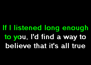 If I listened long enough
to you, I'd find a way to
believe that it's all true