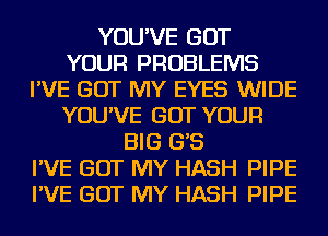 YOU'VE GOT
YOUR PROBLEMS
I'VE GOT MY EYES WIDE
YOU'VE GOT YOUR
BIG G'S
I'VE GOT MY HASH PIPE
I'VE GOT MY HASH PIPE