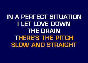 IN A PERFECT SITUATION
I LET LOVE DOWN
THE DRAIN
THERE'S THE PITCH
SLOW AND STRAIGHT