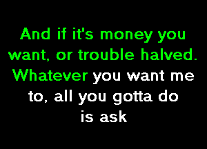 And if it's money you
want, or trouble halved.
Whatever you want me

to, all you gotta do
is ask