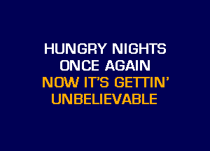 HUNGRY NIGHTS
ONCE AGAIN

NOW ITS GETTIN'
UNBELIEVABLE