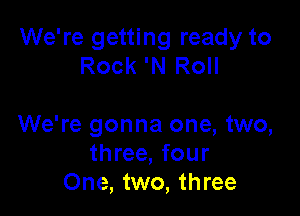 We're getting ready to
Rock 'N Roll

We're gonna one, two,
three, four
One, two, three
